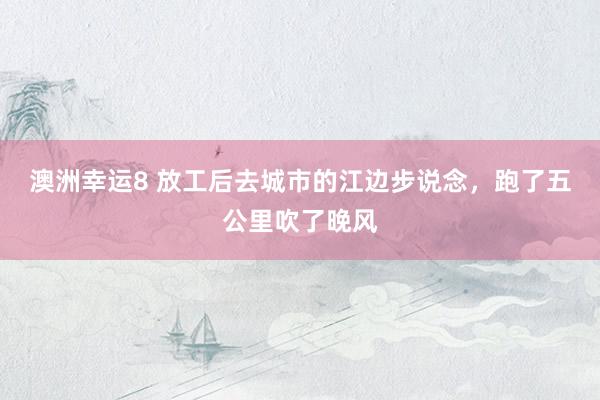 澳洲幸运8 放工后去城市的江边步说念，跑了五公里吹了晚风