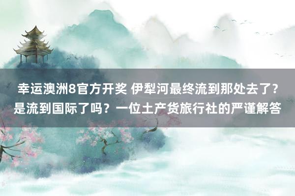 幸运澳洲8官方开奖 伊犁河最终流到那处去了？是流到国际了吗？一位土产货旅行社的严谨解答