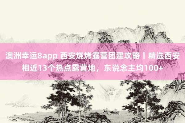 澳洲幸运8app 西安烧烤露营团建攻略丨精选西安相近13个热点露营地，东说念主均100+