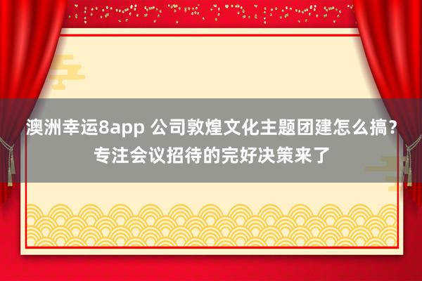 澳洲幸运8app 公司敦煌文化主题团建怎么搞？专注会议招待的完好决策来了
