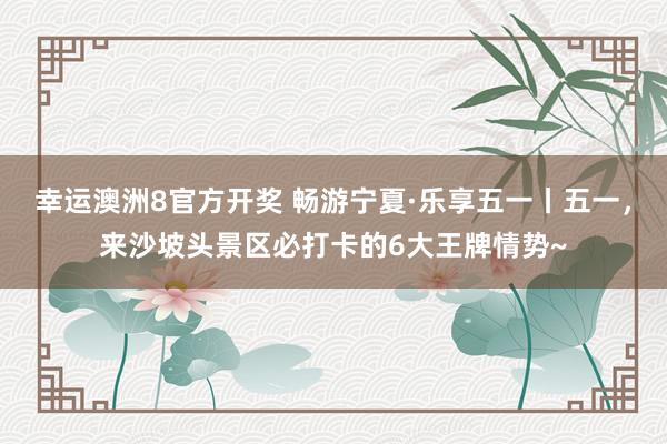 幸运澳洲8官方开奖 畅游宁夏·乐享五一丨五一，来沙坡头景区必打卡的6大王牌情势~