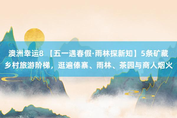 澳洲幸运8 【五一遇春假·雨林探新知】5条矿藏乡村旅游阶梯，逛遍傣寨、雨林、茶园与商人烟火