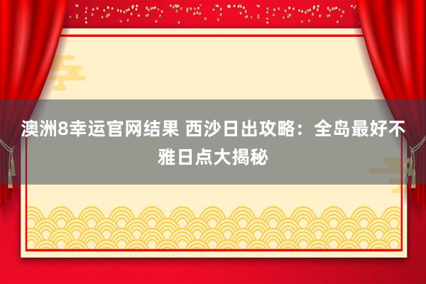 澳洲8幸运官网结果 西沙日出攻略：全岛最好不雅日点大揭秘
