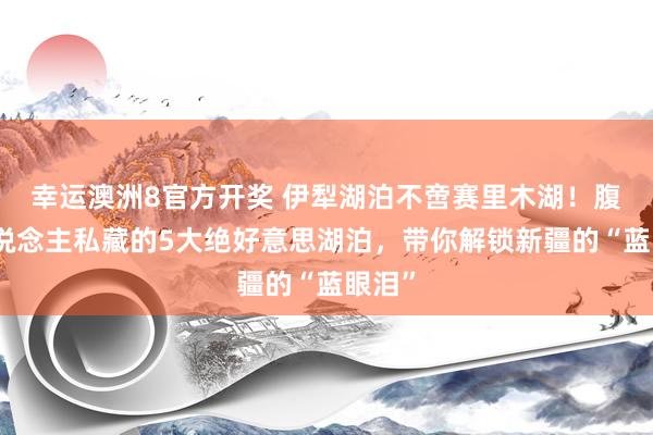 幸运澳洲8官方开奖 伊犁湖泊不啻赛里木湖！腹地东说念主私藏的5大绝好意思湖泊，带你解锁新疆的“蓝眼泪”