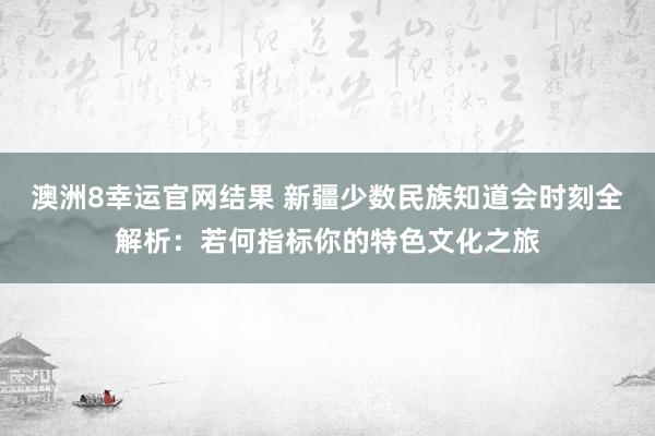 澳洲8幸运官网结果 新疆少数民族知道会时刻全解析：若何指标你的特色文化之旅