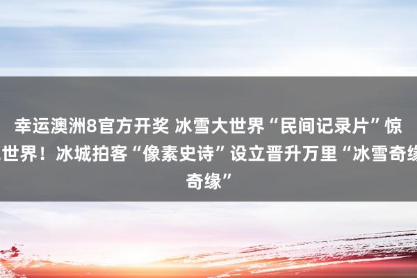 幸运澳洲8官方开奖 冰雪大世界“民间记录片”惊艳世界！冰城拍客“像素史诗”设立晋升万里“冰雪奇缘”