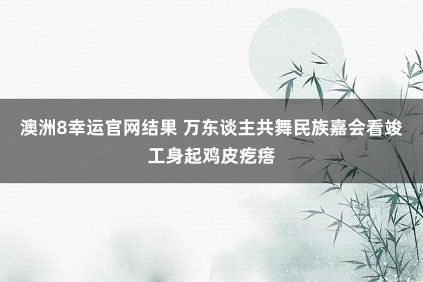 澳洲8幸运官网结果 万东谈主共舞民族嘉会看竣工身起鸡皮疙瘩