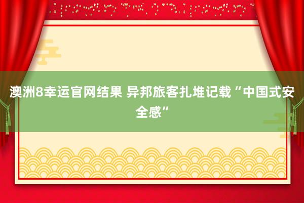 澳洲8幸运官网结果 异邦旅客扎堆记载“中国式安全感”