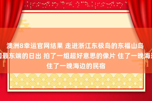 澳洲8幸运官网结果 走进浙江东极岛的东福山岛 看了中国最东端的日出 拍了一组超好意思的像片 住了一晚海边的民宿
