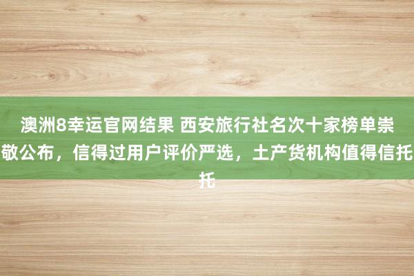 澳洲8幸运官网结果 西安旅行社名次十家榜单崇敬公布，信得过用户评价严选，土产货机构值得信托