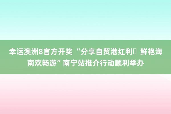 幸运澳洲8官方开奖 “分享自贸港红利・鲜艳海南欢畅游”南宁站推介行动顺利举办