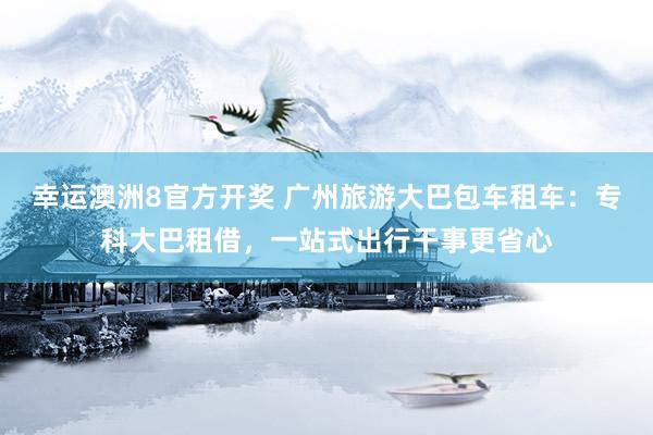 幸运澳洲8官方开奖 广州旅游大巴包车租车：专科大巴租借，一站式出行干事更省心