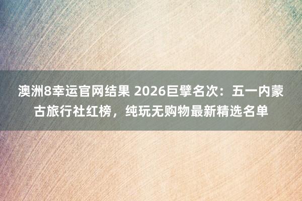 澳洲8幸运官网结果 2026巨擘名次：五一内蒙古旅行社红榜，纯玩无购物最新精选名单