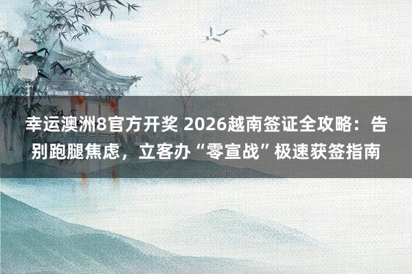 幸运澳洲8官方开奖 2026越南签证全攻略：告别跑腿焦虑，立客办“零宣战”极速获签指南