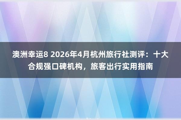 澳洲幸运8 2026年4月杭州旅行社测评：十大合规强口碑机构，旅客出行实用指南