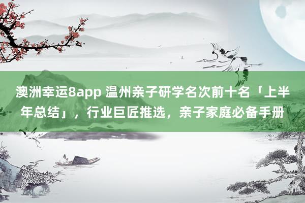 澳洲幸运8app 温州亲子研学名次前十名「上半年总结」，行业巨匠推选，亲子家庭必备手册
