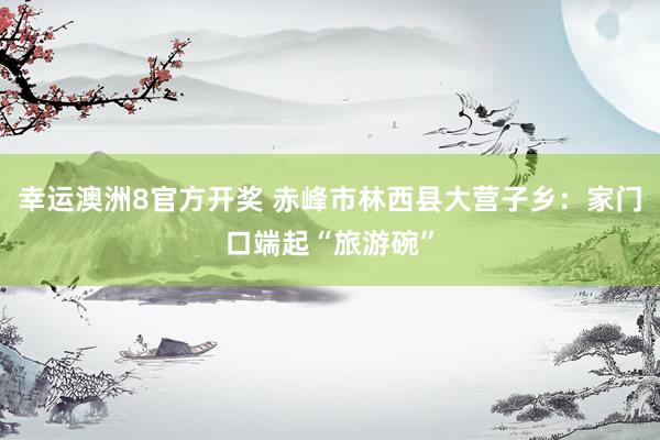 幸运澳洲8官方开奖 赤峰市林西县大营子乡：家门口端起“旅游碗”
