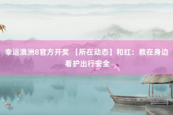 幸运澳洲8官方开奖 【所在动态】和红：救在身边 看护出行安全