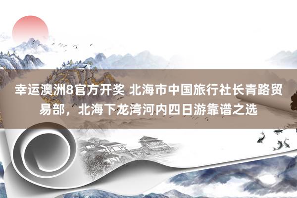 幸运澳洲8官方开奖 北海市中国旅行社长青路贸易部，北海下龙湾河内四日游靠谱之选
