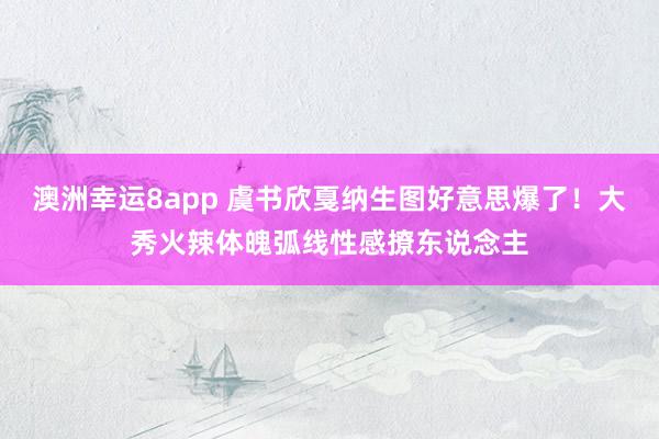 澳洲幸运8app 虞书欣戛纳生图好意思爆了！大秀火辣体魄弧线性感撩东说念主