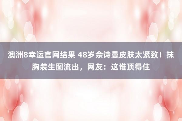 澳洲8幸运官网结果 48岁佘诗曼皮肤太紧致！抹胸装生图流出，网友：这谁顶得住