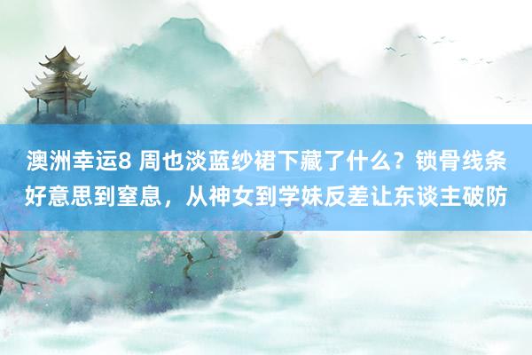 澳洲幸运8 周也淡蓝纱裙下藏了什么？锁骨线条好意思到窒息，从神女到学妹反差让东谈主破防