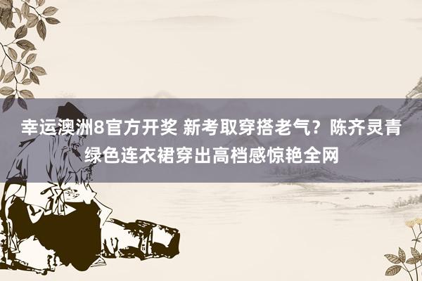 幸运澳洲8官方开奖 新考取穿搭老气？陈齐灵青绿色连衣裙穿出高档感惊艳全网