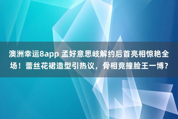 澳洲幸运8app 孟好意思岐解约后首亮相惊艳全场！蕾丝花裙造型引热议，骨相竟撞脸王一博？
