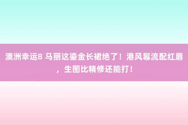 澳洲幸运8 马丽这鎏金长裙绝了！港风鬈流配红唇，生图比精修还能打！