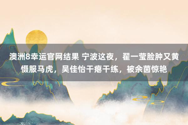 澳洲8幸运官网结果 宁波这夜，翟一莹脸肿又黄慑服马虎，吴佳怡干瘪干练，被余茵惊艳