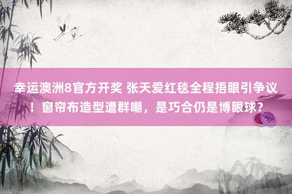 幸运澳洲8官方开奖 张天爱红毯全程捂眼引争议！窗帘布造型遭群嘲，是巧合仍是博眼球？