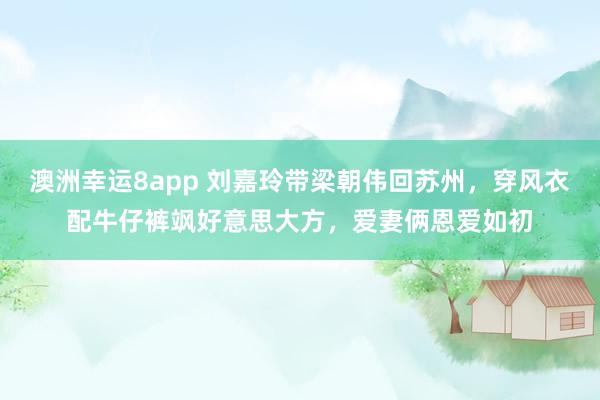 澳洲幸运8app 刘嘉玲带梁朝伟回苏州，穿风衣配牛仔裤飒好意思大方，爱妻俩恩爱如初