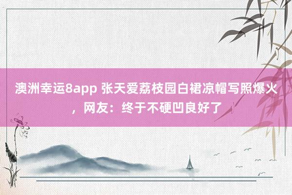澳洲幸运8app 张天爱荔枝园白裙凉帽写照爆火，网友：终于不硬凹良好了