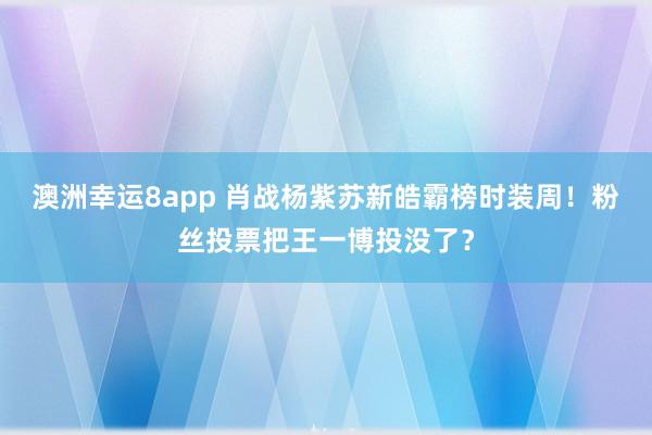 澳洲幸运8app 肖战杨紫苏新皓霸榜时装周！粉丝投票把王一博投没了？
