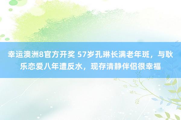 幸运澳洲8官方开奖 57岁孔琳长满老年斑，与耿乐恋爱八年遭反水，现存清静伴侣很幸福