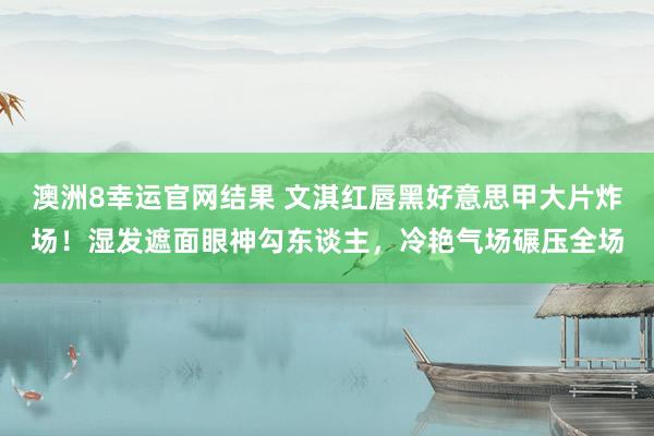 澳洲8幸运官网结果 文淇红唇黑好意思甲大片炸场！湿发遮面眼神勾东谈主，冷艳气场碾压全场