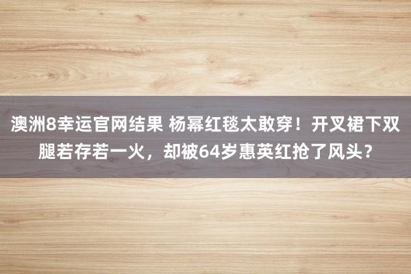 澳洲8幸运官网结果 杨幂红毯太敢穿！开叉裙下双腿若存若一火，却被64岁惠英红抢了风头？