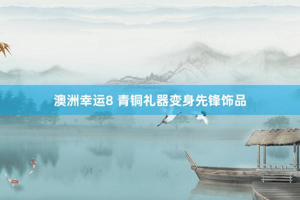 澳洲幸运8 青铜礼器变身先锋饰品