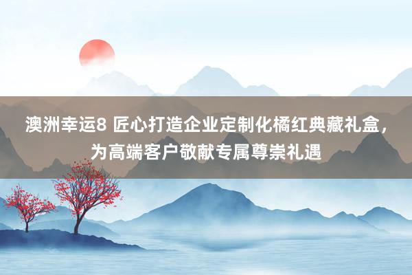 澳洲幸运8 匠心打造企业定制化橘红典藏礼盒，为高端客户敬献专属尊崇礼遇