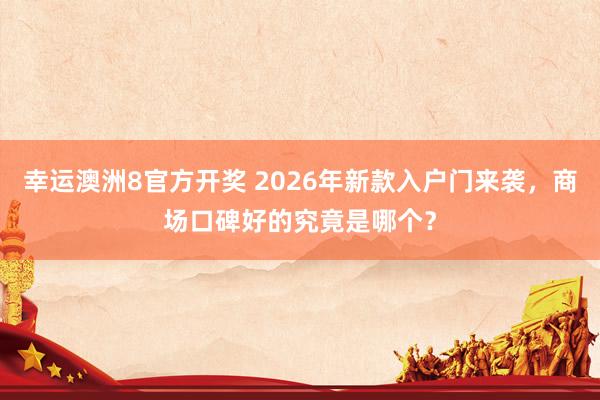 幸运澳洲8官方开奖 2026年新款入户门来袭，商场口碑好的究竟是哪个？