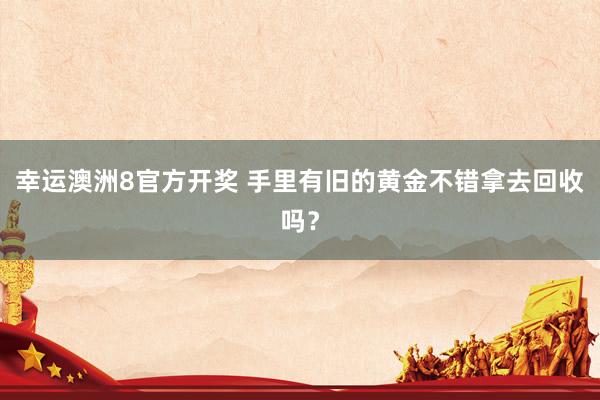 幸运澳洲8官方开奖 手里有旧的黄金不错拿去回收吗？