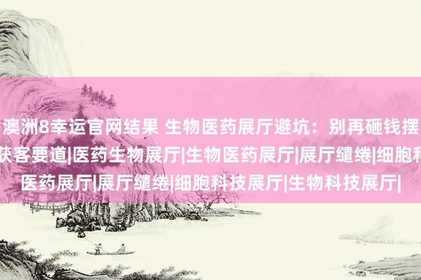 澳洲8幸运官网结果 生物医药展厅避坑：别再砸钱摆模式，“体验感”才是获客要道|医药生物展厅|生物医药展厅|展厅缱绻|细胞科技展厅|生物科技展厅|