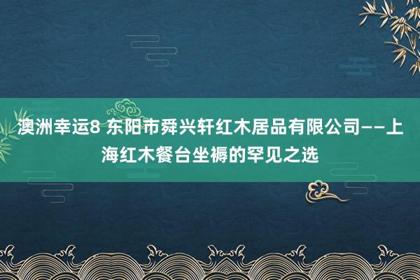 澳洲幸运8 东阳市舜兴轩红木居品有限公司——上海红木餐台坐褥的罕见之选