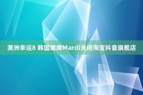 澳洲幸运8 韩国潮牌Mardi关闭淘宝抖音旗舰店