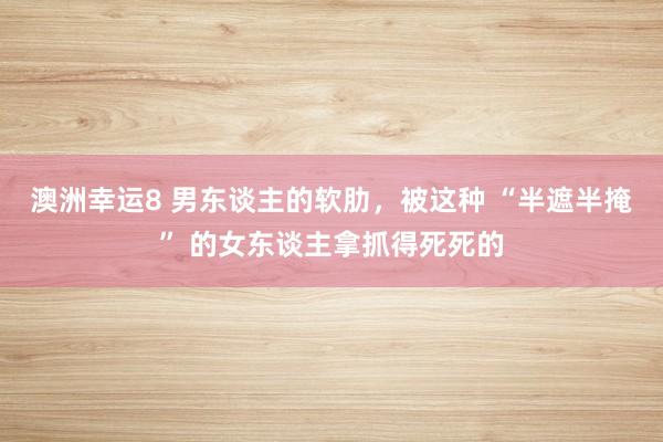 澳洲幸运8 男东谈主的软肋，被这种 “半遮半掩” 的女东谈主拿抓得死死的