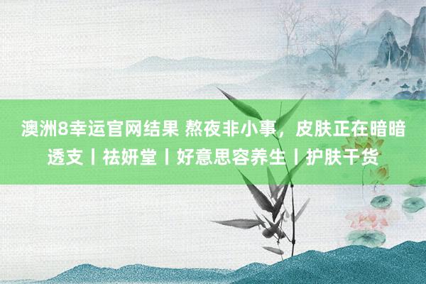 澳洲8幸运官网结果 熬夜非小事，皮肤正在暗暗透支丨祛妍堂丨好意思容养生丨护肤干货