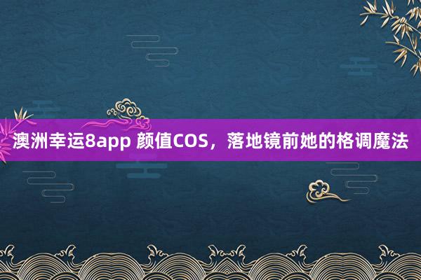 澳洲幸运8app 颜值COS，落地镜前她的格调魔法