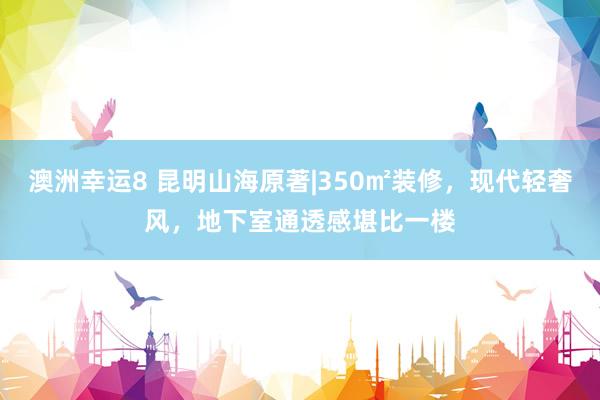 澳洲幸运8 昆明山海原著|350㎡装修，现代轻奢风，地下室通透感堪比一楼