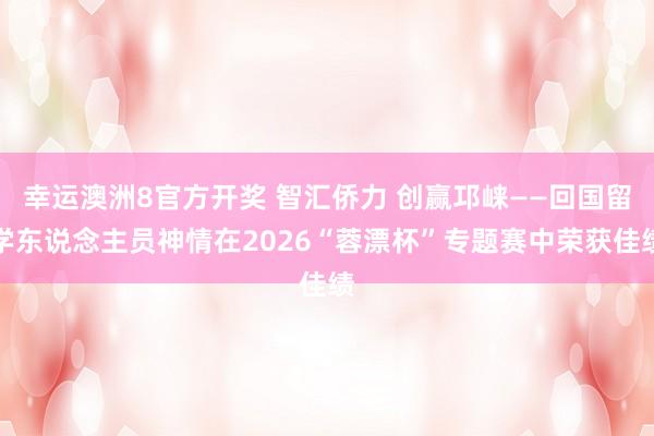 幸运澳洲8官方开奖 智汇侨力 创赢邛崃——回国留学东说念主员神情在2026“蓉漂杯”专题赛中荣获佳绩