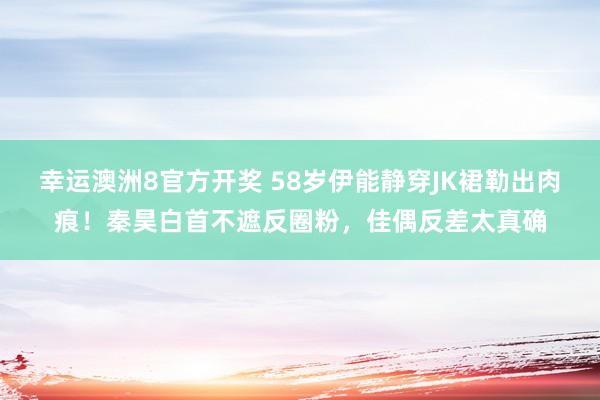 幸运澳洲8官方开奖 58岁伊能静穿JK裙勒出肉痕！秦昊白首不遮反圈粉，佳偶反差太真确